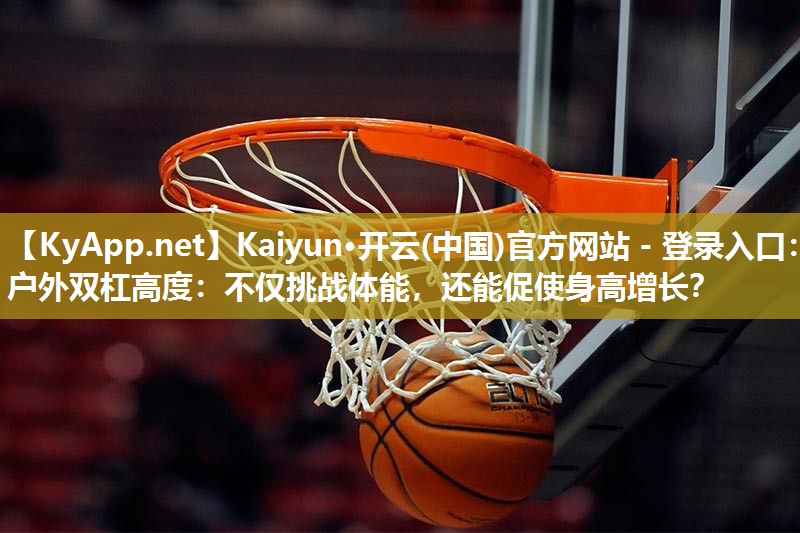 Kaiyun·开云(中国)官方网站 - 登录入口：户外双杠高度：不仅挑战体能，还能促使身高增长？