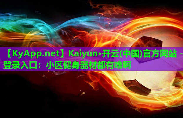 Kaiyun·开云(中国)官方网站 - 登录入口：小区健身器材都有啥啊